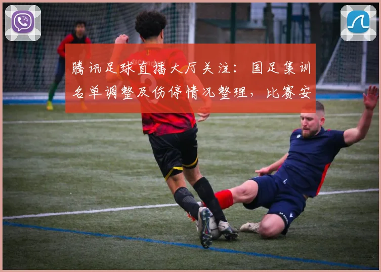 腾讯足球直播大厅关注：国足集训名单调整及伤停情况整理，比赛安排影响与看点