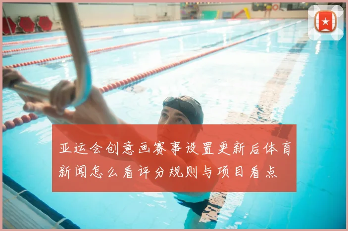 亚运会创意画赛事设置更新后体育新闻怎么看评分规则与项目看点