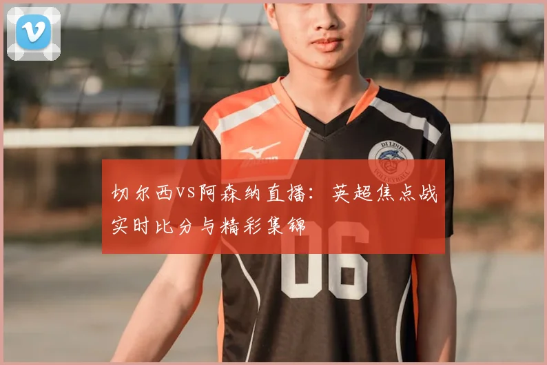 切尔西vs阿森纳直播：英超焦点战实时比分与精彩集锦