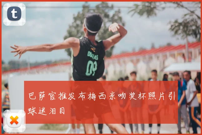 巴萨官推发布梅西亲吻奖杯照片引球迷泪目