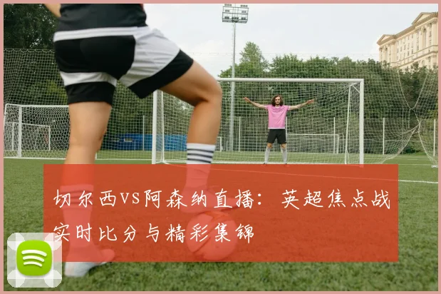 切尔西vs阿森纳直播:英超焦点战实时比分与精彩集锦