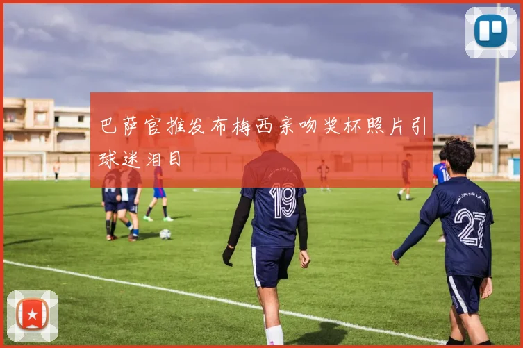 巴萨官推发布梅西亲吻奖杯照片引球迷泪目