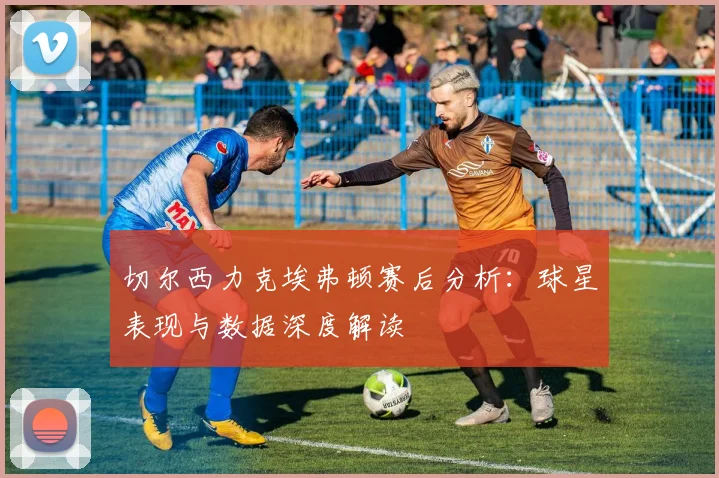 切尔西力克埃弗顿赛后分析：球星表现与数据深度解读