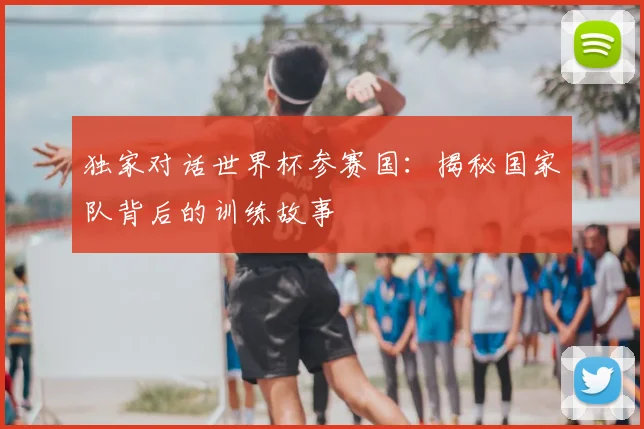 独家对话世界杯参赛国：揭秘国家队背后的训练故事