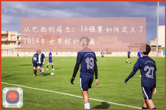 从巴西到荷兰：16强赛如何定义了2014年世界杯的格局