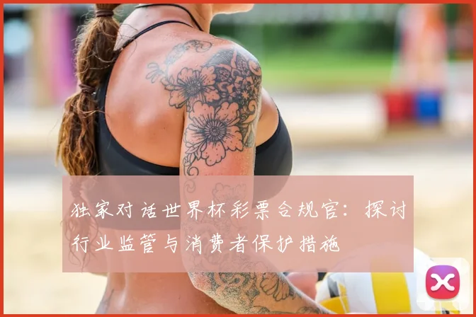 独家对话世界杯彩票合规官：探讨行业监管与消费者保护措施