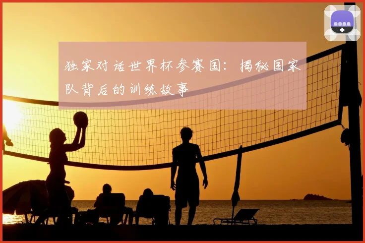 独家对话世界杯参赛国：揭秘国家队背后的训练故事