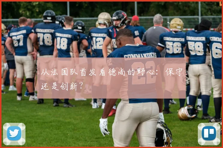 从法国队首发看德尚的野心：保守还是创新？
