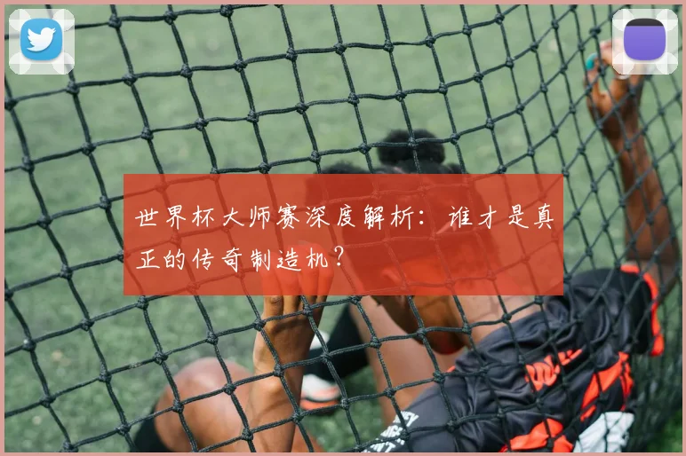 世界杯大师赛深度解析：谁才是真正的传奇制造机？