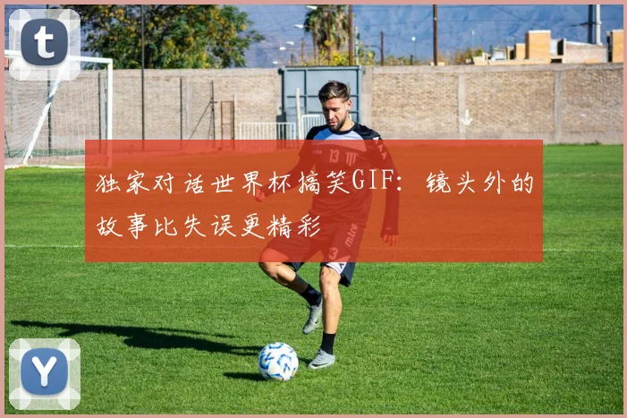 独家对话世界杯搞笑GIF：镜头外的故事比失误更精彩