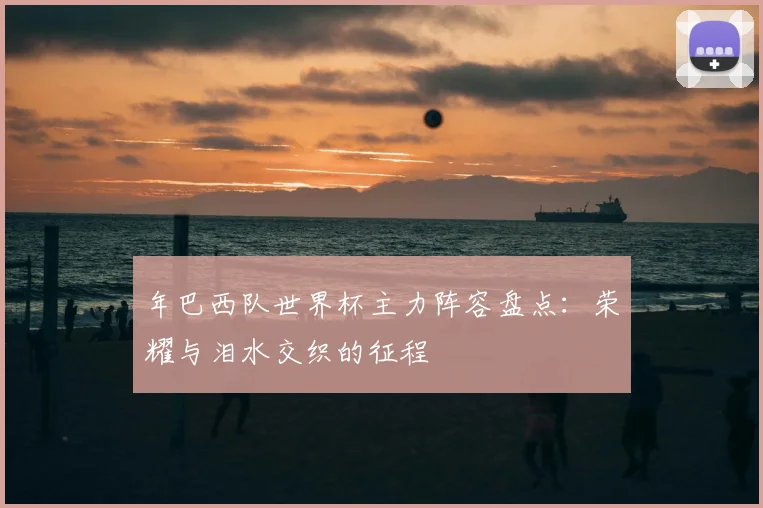年巴西队世界杯主力阵容盘点：荣耀与泪水交织的征程