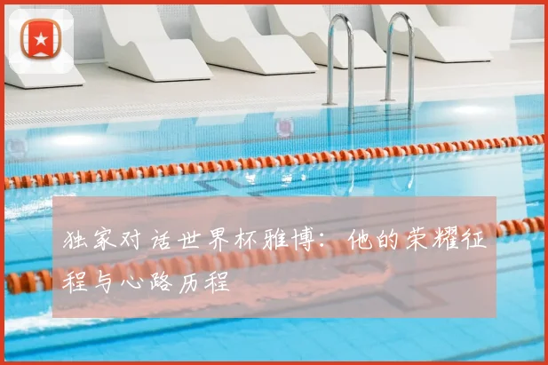 独家对话世界杯雅博：他的荣耀征程与心路历程