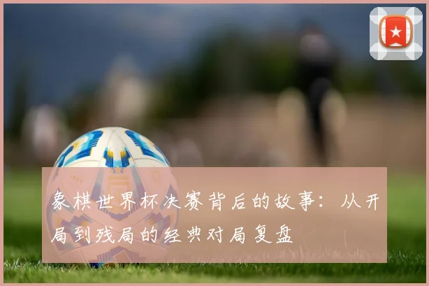 象棋世界杯决赛背后的故事：从开局到残局的经典对局复盘