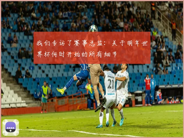 我们专访了赛事总监：关于明年世界杯何时开始的所有细节