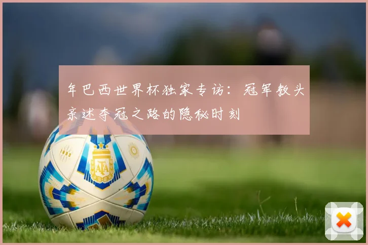 年巴西世界杯独家专访：冠军教头亲述夺冠之路的隐秘时刻