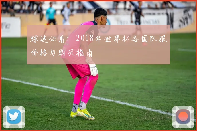 球迷必看：2018年世界杯各国队服价格与购买指南