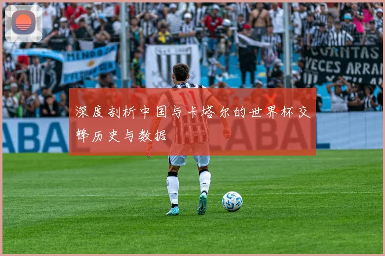 深度剖析中国与卡塔尔的世界杯交锋历史与数据