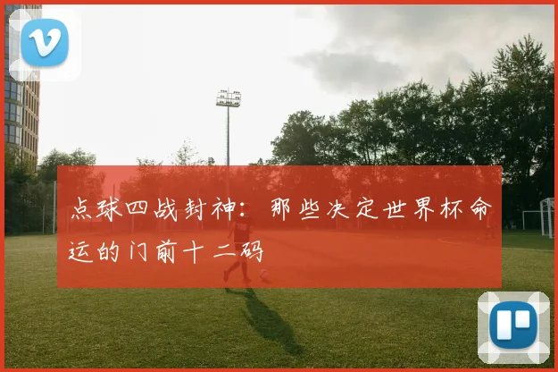 点球四战封神：那些决定世界杯命运的门前十二码