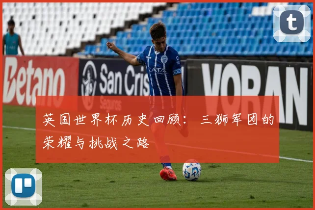 英国世界杯历史回顾：三狮军团的荣耀与挑战之路