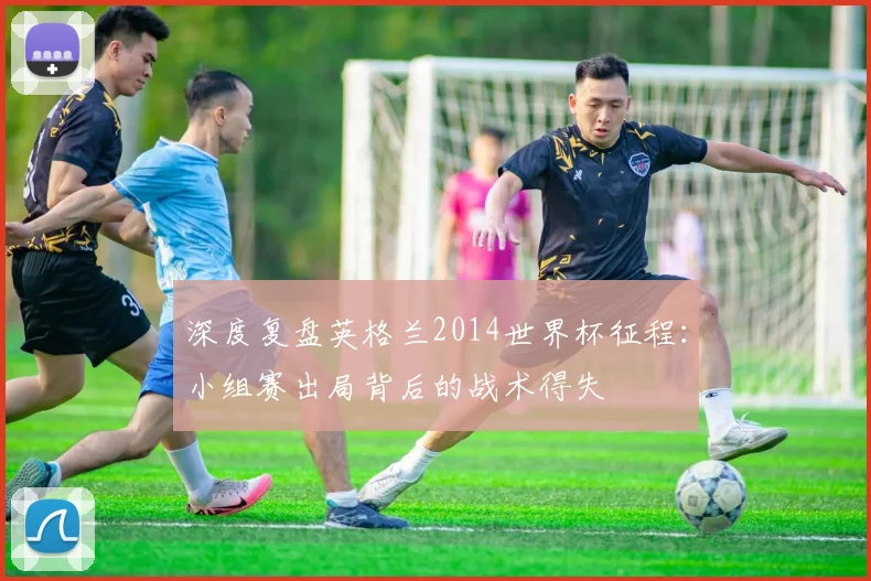 深度复盘英格兰2014世界杯征程：小组赛出局背后的战术得失