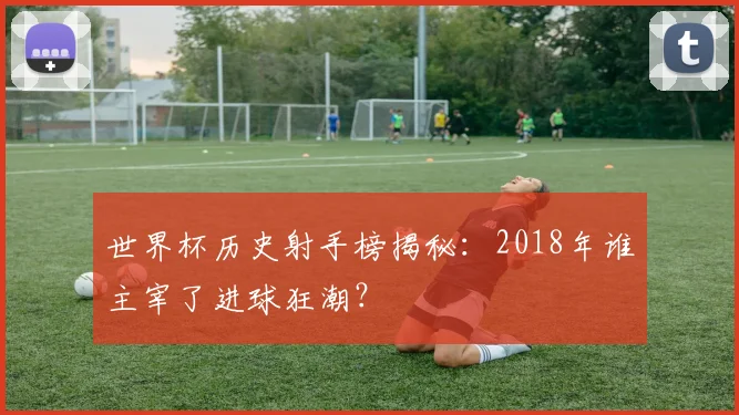 世界杯历史射手榜揭秘：2018年谁主宰了进球狂潮？