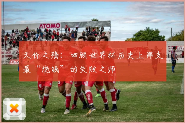 天价之殇：回顾世界杯历史上那支最“烧钱”的失败之师