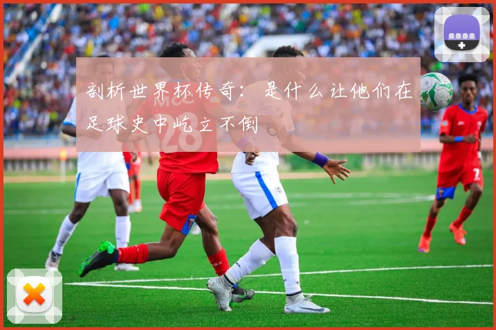 剖析世界杯传奇：是什么让他们在足球史中屹立不倒