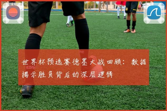 世界杯预选赛德墨大战回顾：数据揭示胜负背后的深层逻辑